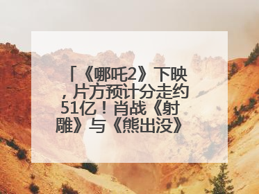 《哪吒2》下映，片方预计分走约51亿！肖战《射雕》与《熊出没》今晚都将下映
