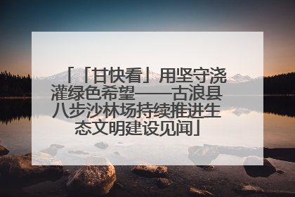 「甘快看」用坚守浇灌绿色希望——古浪县八步沙林场持续推进生态文明建设见闻