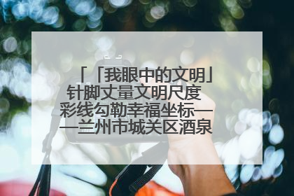 「我眼中的文明」针脚丈量文明尺度 彩线勾勒幸福坐标——兰州市城关区酒泉路街道办事处