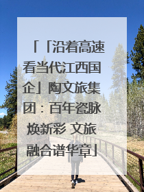 「沿着高速看当代江西国企」陶文旅集团：百年瓷脉焕新彩 文旅融合谱华章
