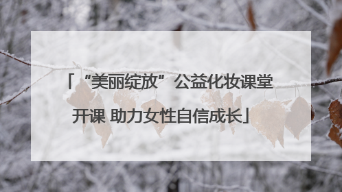 “美丽绽放”公益化妆课堂开课 助力女性自信成长