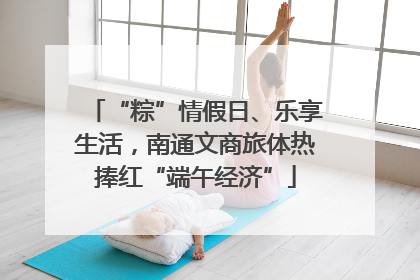 “粽”情假日、乐享生活，南通文商旅体热捧红“端午经济”