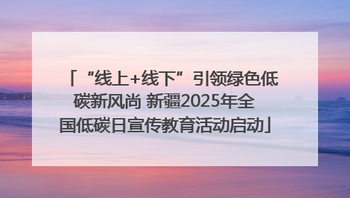 “线上+线下”引领绿色低碳新风尚 新疆2025年全国低碳日宣传教育活动启动