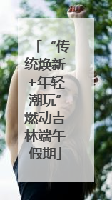 “传统焕新+年轻潮玩”燃动吉林端午假期