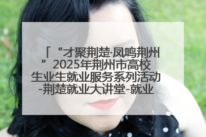 “才聚荆楚·凤鸣荆州”2025年荆州市高校生业生就业服务系列活动-荆楚就业大讲堂-就业嘉年华活动举行