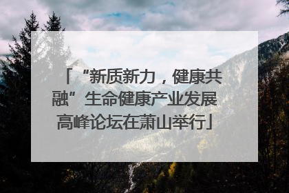 “新质新力，健康共融”生命健康产业发展高峰论坛在萧山举行