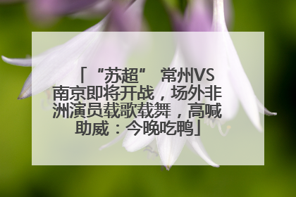 “苏超” 常州VS南京即将开战，场外非洲演员载歌载舞，高喊助威：今晚吃鸭