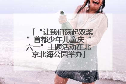 “让我们荡起双桨”首都少年儿童庆“六一”主题活动在北京北海公园举办