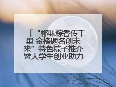 “郴味粽香传千里 金榜题名创未来”特色粽子推介暨大学生创业助力活动收官