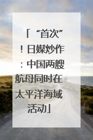“首次”！日媒炒作：中国两艘航母同时在太平洋海域活动
