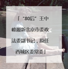 “80后”王中峰履新北京市委政法委副书记，原任西城区委常委