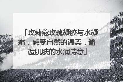 玫莉蔻玫瑰凝胶与水凝霜，感受自然的温柔，邂逅肌肤的水润诗意