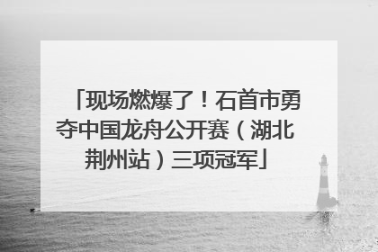 现场燃爆了！石首市勇夺中国龙舟公开赛（湖北荆州站）三项冠军