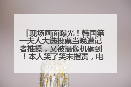 现场画面曝光！韩国第一夫人大选投票当晚遭记者推搡，又被摄像机砸到！本人笑了笑未指责，电视台公开道歉