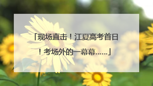 现场直击！江夏高考首日！考场外的一幕幕……
