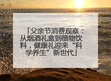父亲节消费观察：从烟酒礼盒到植物饮料，健康礼迎来“科学养生”新世代