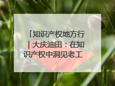 知识产权地方行｜大庆油田：在知识产权中洞见老工业基地的 “创新密码”