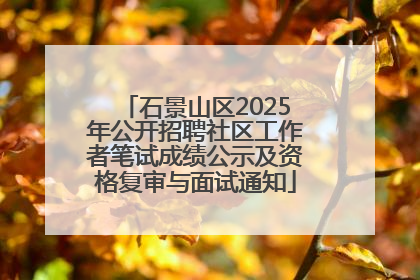 石景山区2025年公开招聘社区工作者笔试成绩公示及资格复审与面试通知