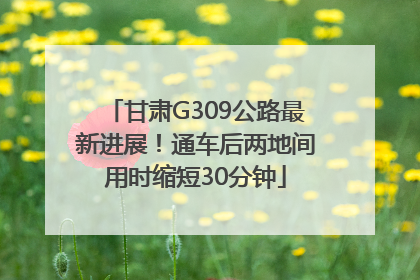 甘肃G309公路最新进展！通车后两地间用时缩短30分钟