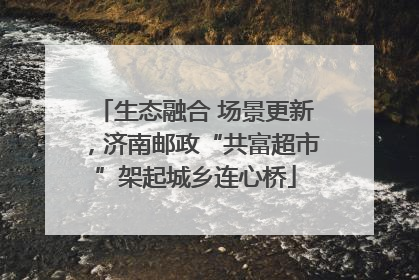 生态融合 场景更新，济南邮政“共富超市”架起城乡连心桥