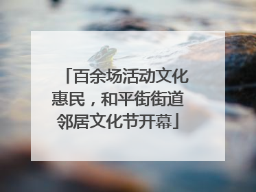 百余场活动文化惠民，和平街街道邻居文化节开幕