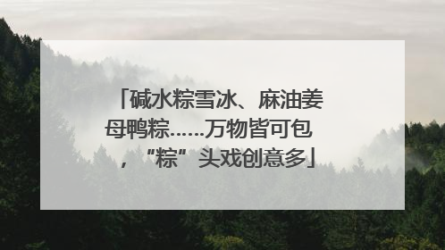 碱水粽雪冰、麻油姜母鸭粽……万物皆可包，“粽”头戏创意多
