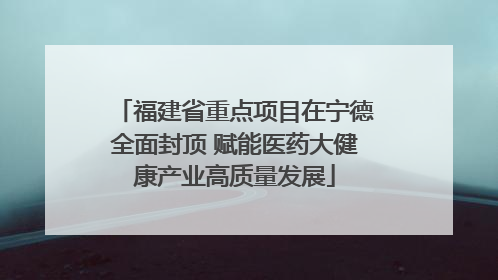 福建省重点项目在宁德全面封顶 赋能医药大健康产业高质量发展