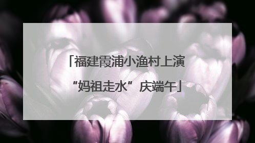 福建霞浦小渔村上演“妈祖走水”庆端午