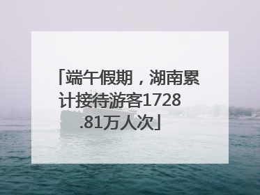 端午假期，湖南累计接待游客1728.81万人次