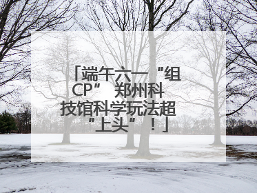 端午六一“组CP” 郑州科技馆科学玩法超“上头”！