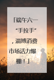 端午六一“手拉手”，淄博消费市场活力爆棚！