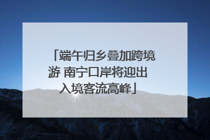 端午归乡叠加跨境游 南宁口岸将迎出入境客流高峰