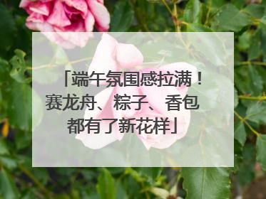 端午氛围感拉满！赛龙舟、粽子、香包都有了新花样