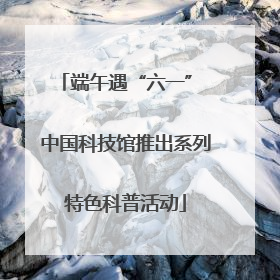 端午遇“六一” 中国科技馆推出系列特色科普活动
