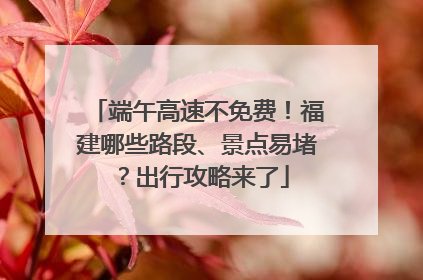 端午高速不免费！福建哪些路段、景点易堵？出行攻略来了
