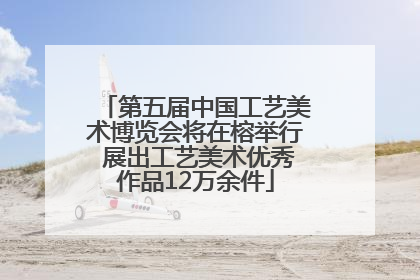 第五届中国工艺美术博览会将在榕举行 展出工艺美术优秀作品12万余件