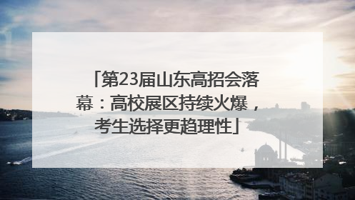 第23届山东高招会落幕：高校展区持续火爆，考生选择更趋理性