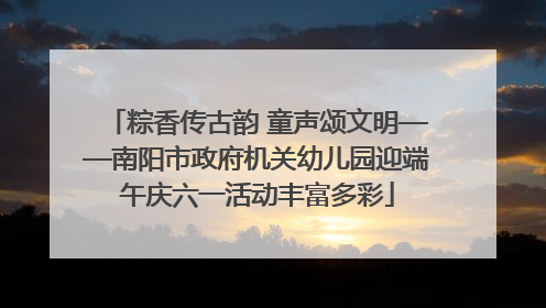 粽香传古韵 童声颂文明——南阳市政府机关幼儿园迎端午庆六一活动丰富多彩