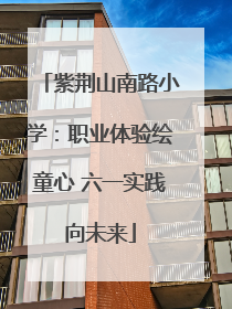 紫荆山南路小学：职业体验绘童心 六一实践向未来