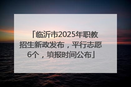 临沂市2025年职教招生新政发布，平行志愿6个，填报时间公布