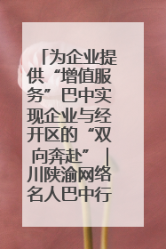 为企业提供“增值服务”巴中实现企业与经开区的“双向奔赴”｜川陕渝网络名人巴中行