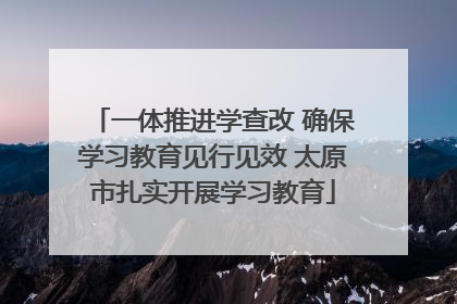 一体推进学查改 确保学习教育见行见效 太原市扎实开展学习教育