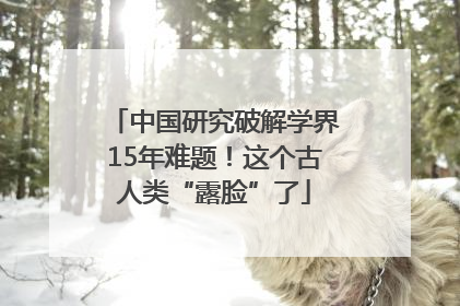 中国研究破解学界15年难题！这个古人类“露脸”了