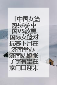 中国女篮热身赛·中国VS波黑国际女篮对抗赛下月在济南举办 济南姑娘张子宇有望在家门口迎来国家队首秀