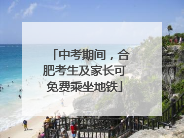 中考期间，合肥考生及家长可免费乘坐地铁