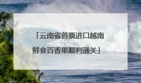 云南省首票进口越南鲜食百香果顺利通关