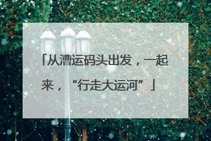 从漕运码头出发，一起来，“行走大运河”