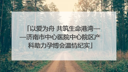 以爱为舟 共筑生命港湾——济南市中心医院中心院区产科助力孕博会温情纪实