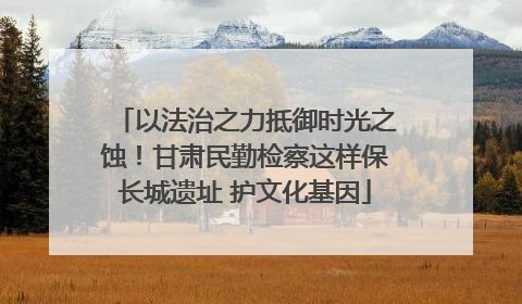 以法治之力抵御时光之蚀！甘肃民勤检察这样保长城遗址 护文化基因