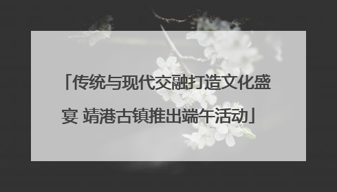 传统与现代交融打造文化盛宴 靖港古镇推出端午活动